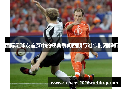 国际足球友谊赛中的经典瞬间回顾与难忘时刻解析