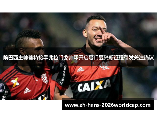 前巴西主帅蒂特接手弗拉门戈帅印开启豪门复兴新征程引发关注热议 前巴西主帅蒂特接手弗拉门戈帅印开启豪门复兴新征程引发关注热议