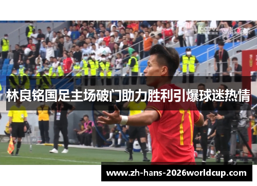 林良铭国足主场破门助力胜利引爆球迷热情