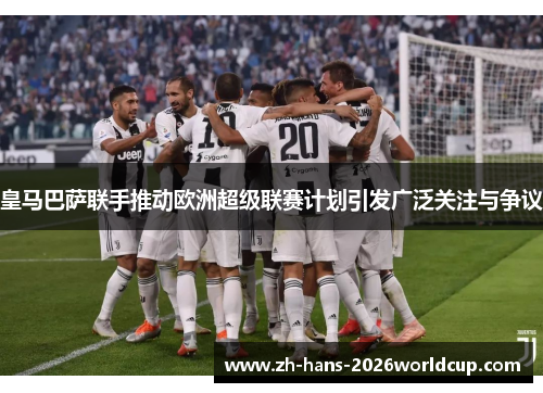 皇马巴萨联手推动欧洲超级联赛计划引发广泛关注与争议