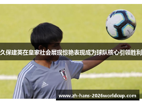 久保建英在皇家社会展现惊艳表现成为球队核心引领胜利