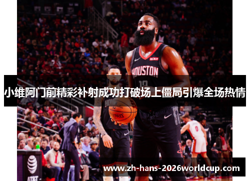 小维阿门前精彩补射成功打破场上僵局引爆全场热情