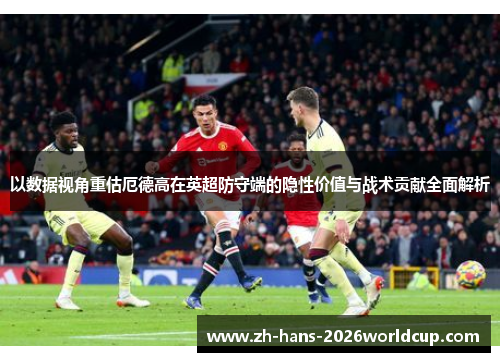 以数据视角重估厄德高在英超防守端的隐性价值与战术贡献全面解析 以数据视角重估厄德高在英超防守端的隐性价值与战术贡献全面解析