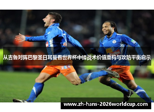 从吉鲁对阵巴黎圣日耳曼看世界杯中锋战术价值重构与攻防平衡启示 从吉鲁对阵巴黎圣日耳曼看世界杯中锋战术价值重构与攻防平衡启示