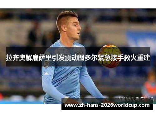拉齐奥解雇萨里引发震动图多尔紧急接手救火重建 拉齐奥解雇萨里引发震动图多尔紧急接手救火重建