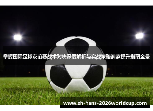 掌握国际足球友谊赛战术对决深度解析与实战策略洞察提升指南全景 掌握国际足球友谊赛战术对决深度解析与实战策略洞察提升指南全景