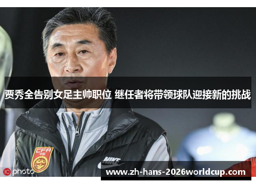 贾秀全告别女足主帅职位 继任者将带领球队迎接新的挑战 贾秀全告别女足主帅职位 继任者将带领球队迎接新的挑战